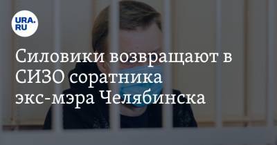 Силовики возвращают в СИЗО соратника экс-мэра Челябинска