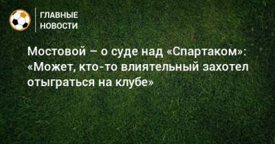 Мостовой – о суде над «Спартаком»: «Может, кто-то влиятельный захотел отыграться на клубе»