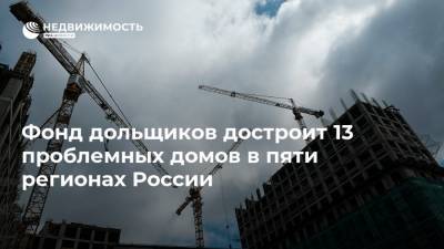 Фонд дольщиков достроит 13 проблемных домов в пяти регионах России