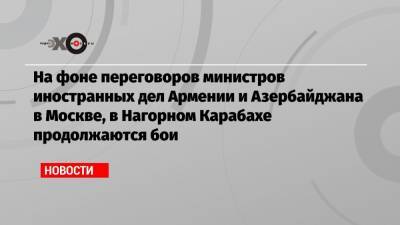 На фоне переговоров министров иностранных дел Армении и Азербайджана в Москве, в Нагорном Карабахе продолжаются бои