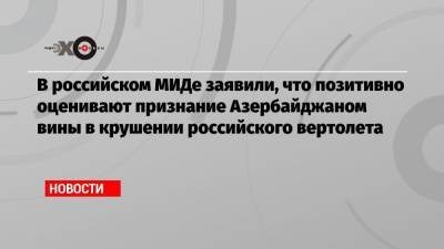 В российском МИДе заявили, что позитивно оценивают признание Азербайджаном вины в крушении российского вертолета
