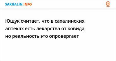 Ющук считает, что в сахалинских аптеках есть лекарства от ковида, но реальность это опровергает
