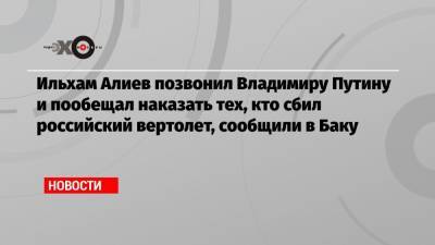Ильхам Алиев позвонил Владимиру Путину и пообещал наказать тех, кто сбил российский вертолет, сообщили в Баку
