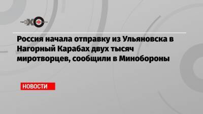Россия начала отправку из Ульяновска в Нагорный Карабах двух тысяч миротворцев, сообщили в Минобороны