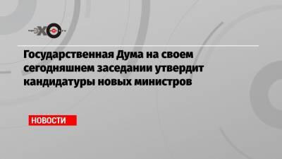 Государственная Дума на своем сегодняшнем заседании утвердит кандидатуры новых министров