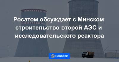 Росатом обсуждает с Минском строительство второй АЭС и исследовательского реактора