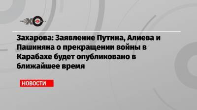Захарова: Заявление Путина, Алиева и Пашиняна о прекращении войны в Карабахе будет опубликовано в ближайшее время