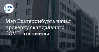 Мэр Екатеринбурга начал проверку скандального COVID-госпиталя