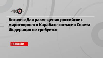 Косачев: Для размещения российских миротворцев в Карабахе согласия Совета Федерации не требуется