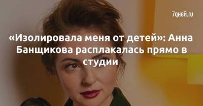 «Изолировала меня от детей»: Анна Банщикова расплакалась прямо в студии