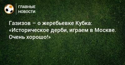 Газизов – о жеребьевке Кубка: «Историческое дерби, играем в Москве. Очень хорошо!»