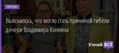Выяснилось, что могло стать причиной гибели дочери Владимира Конкина