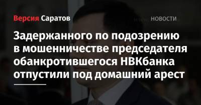 Задержанного по подозрению в мошенничестве председателя обанкротившегося НВКбанка отпустили под домашний арест - nversia.ru - Россия - Саратов