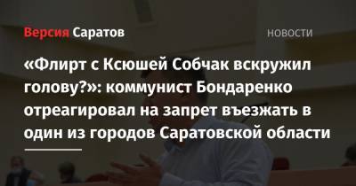 «Флирт с Ксюшей Собчак вскружил голову?»: коммунист Бондаренко отреагировал на запрет въезжать в один из городов Саратовской области