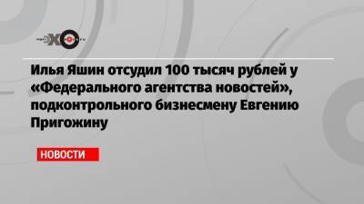 Илья Яшин отсудил 100 тысяч рублей у «Федерального агентства новостей», подконтрольного бизнесмену Евгению Пригожину