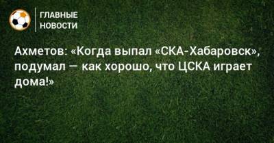 Ахметов: «Когда выпал «СКА-Хабаровск», подумал — как хорошо, что ЦСКА играет дома!»