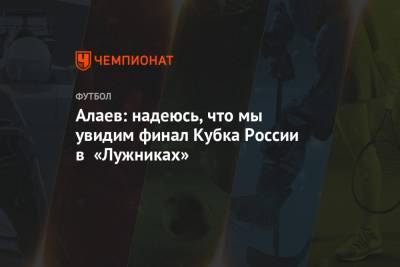 Алаев: надеюсь, что мы увидим финал Кубка России в «Лужниках»
