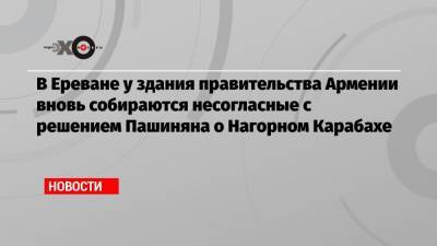 В Ереване у здания правительства Армении вновь собираются несогласные с решением Пашиняна о Нагорном Карабахе