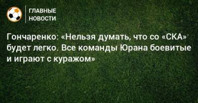 Гончаренко: «Нельзя думать, что со «СКА» будет легко. Все команды Юрана боевитые и играют с куражом»