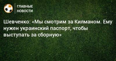 Шевченко: «Мы смотрим за Килманом. Ему нужен украинский паспорт, чтобы выступать за сборную»