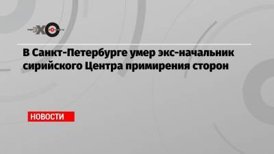 В Санкт-Петербурге умер экс-начальник сирийского Центра примирения сторон