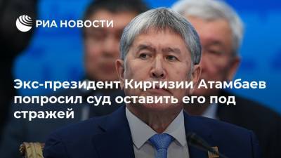 Экс-президент Киргизии Атамбаев попросил суд оставить его под стражей