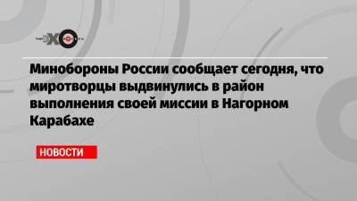 Минобороны России сообщает сегодня, что миротворцы выдвинулись в район выполнения своей миссии в Нагорном Карабахе