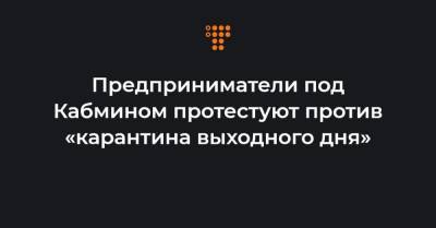 Предприниматели под Кабмином протестуют против «карантина выходного дня»