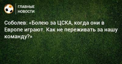 Соболев: «Болею за ЦСКА, когда они в Европе играют. Как не переживать за нашу команду?»