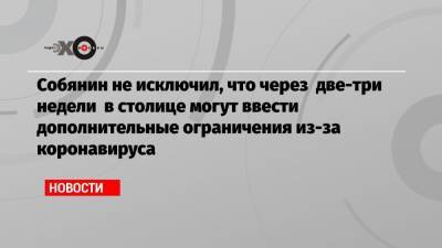 Собянин не исключил, что через две-три недели в столице могут ввести дополнительные ограничения из-за коронавируса