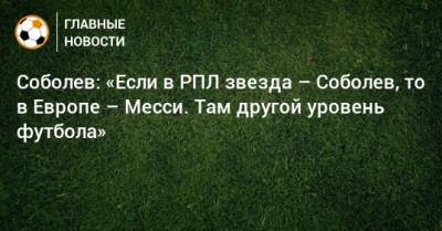 Соболев: «Если в РПЛ звезда – Соболев, то в Европе – Месси. Там другой уровень футбола»