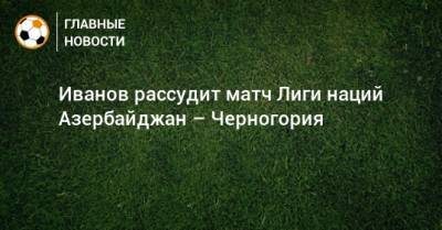 Иванов рассудит матч Лиги наций Азербайджан – Черногория