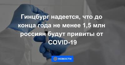 Гинцбург надеется, что до конца года не менее 1,5 млн россиян будут привиты от COVID-19