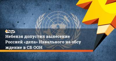 Небензя допустил вынесение Россией «дела» Навального наобсуждение вСБ ООН