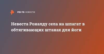 Невеста Роналду села на шпагат в обтягивающих штанах для йоги