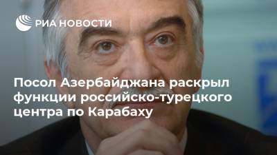 Посол Азербайджана раскрыл функции российско-турецкого центра по Карабаху