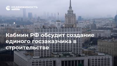 Кабмин РФ обсудит создание единого госзаказчика в строительстве