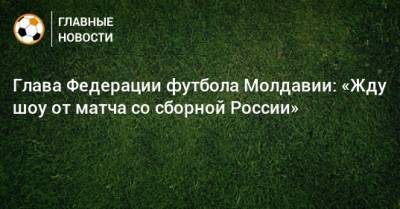 Глава Федерации футбола Молдавии: «Жду шоу от матча со сборной России»