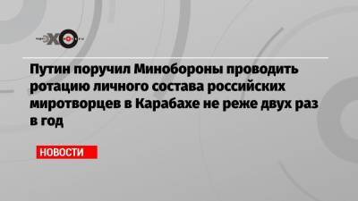 Путин поручил Минобороны проводить ротацию личного состава российских миротворцев в Карабахе не реже двух раз в год
