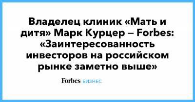Владелец клиник «Мать и дитя» Марк Курцер — Forbes: «Заинтересованность инвесторов на российском рынке заметно выше»