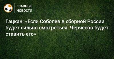Гацкан: «Если Соболев в сборной России будет сильно смотреться, Черчесов будет ставить его»