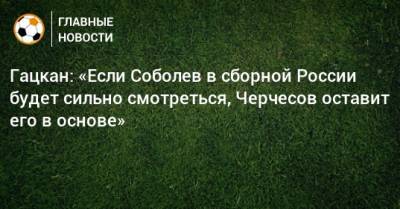 Гацкан: «Если Соболев в сборной России будет сильно смотреться, Черчесов оставит его в основе»