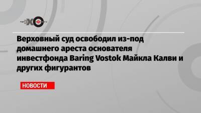 Верховный суд освободил из-под домашнего ареста основателя инвестфонда Baring Vostok Майкла Калви и других фигурантов