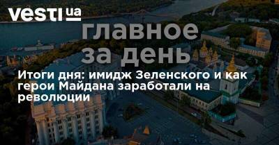 Итоги дня: имидж Зеленского и как герои Майдана заработали на революции