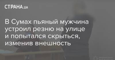 В Сумах пьяный мужчина устроил резню на улице и попытался скрыться, изменив внешность