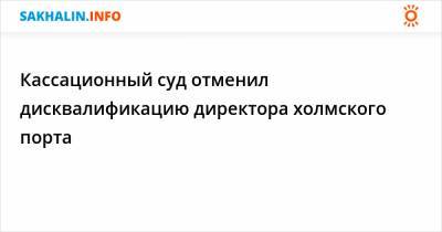 Кассационный суд отменил дисквалификацию директора холмского порта