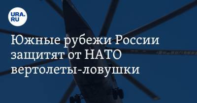 Южные рубежи России защитят от НАТО вертолеты-ловушки