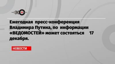 Ежегодная пресс-конференция Владимира Путина, по информации «ВЕДОМОСТЕЙ» может состояться 17 декабря.