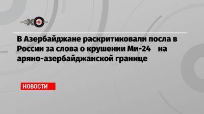В Азербайджане раскритиковали посла в России за слова о крушении Ми-24 на аряно-азербайджанской границе