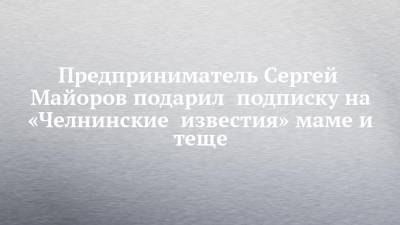 Предприниматель Сергей Майоров подарил подписку на «Челнинские известия» маме и теще